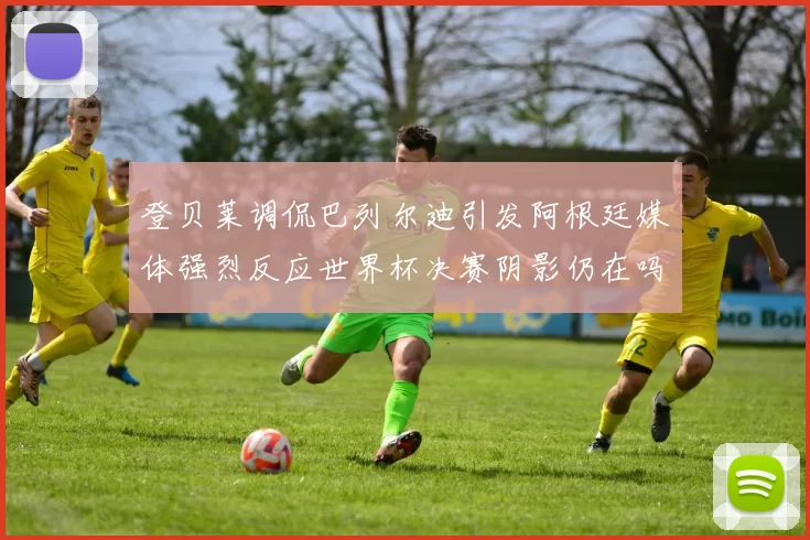 登贝莱调侃巴列尔迪引发阿根廷媒体强烈反应世界杯决赛阴影仍在吗
