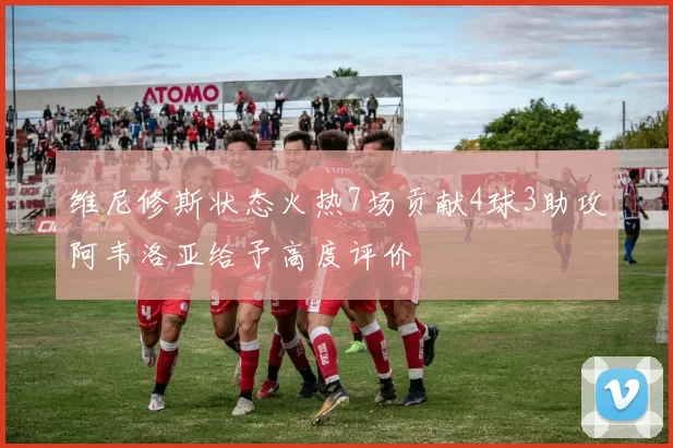 维尼修斯状态火热7场贡献4球3助攻阿韦洛亚给予高度评价