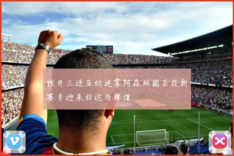 拨开三连亚的迷雾阿森纳能否在新赛季迎来好运与辉煌