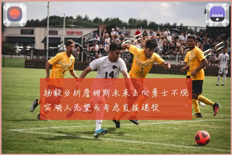 杨毅分析詹姆斯未来去向勇士不现实湖人无望或考虑直接退役