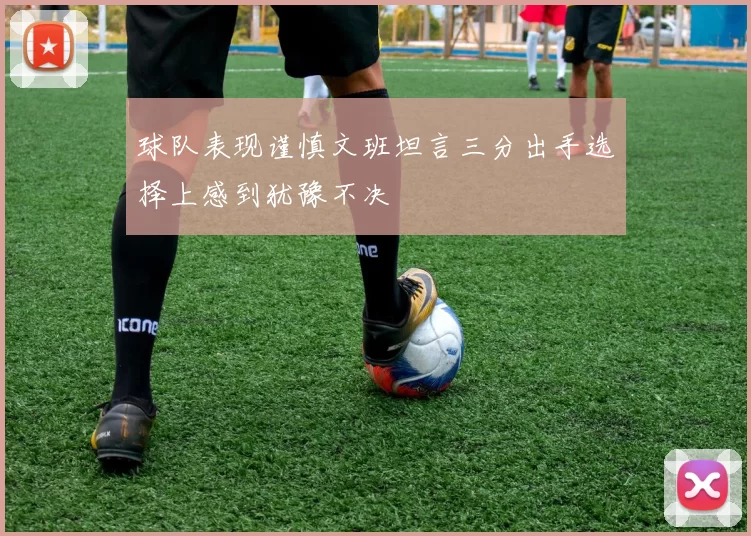 球队表现谨慎文班坦言三分出手选择上感到犹豫不决