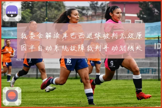 裁委会解读库巴西进球被判无效原因半自动系统故障裁判手动划线处理