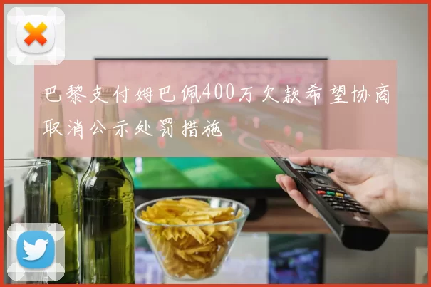 巴黎支付姆巴佩400万欠款希望协商取消公示处罚措施