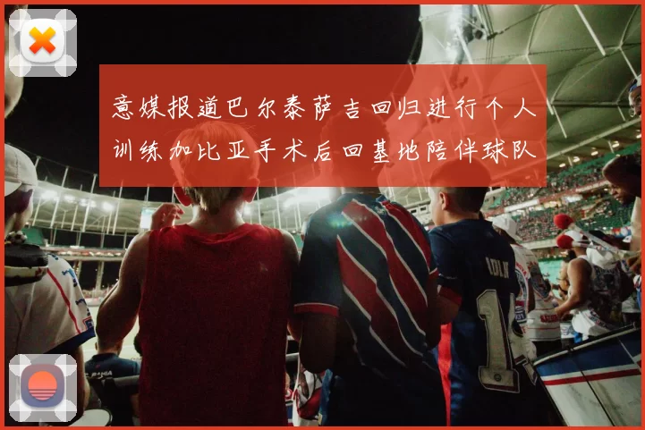 意媒报道巴尔泰萨吉回归进行个人训练加比亚手术后回基地陪伴球队恢复状态