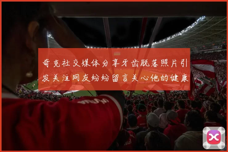 奇克社交媒体分享牙齿脱落照片引发关注网友纷纷留言关心他的健康状况