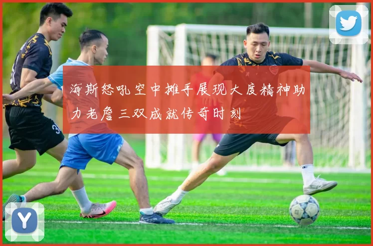海斯怒吼空中摊手展现大度精神助力老詹三双成就传奇时刻