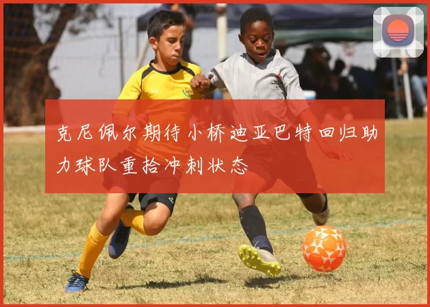 克尼佩尔期待小桥迪亚巴特回归助力球队重拾冲刺状态