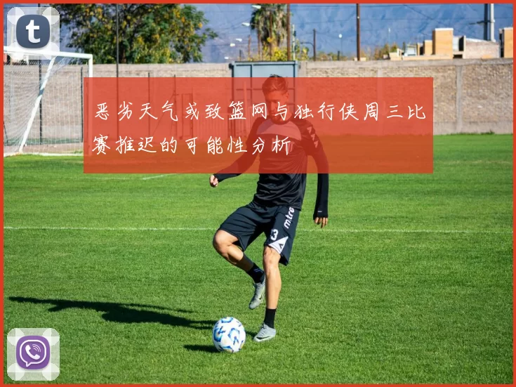 恶劣天气或致篮网与独行侠周三比赛推迟的可能性分析