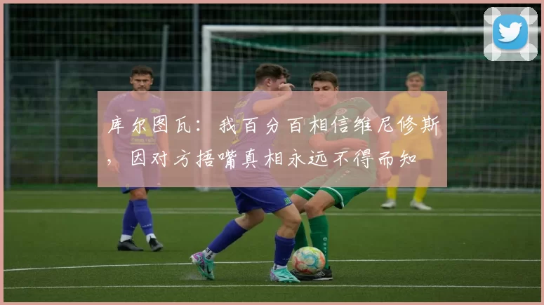 库尔图瓦：我百分百相信维尼修斯，因对方捂嘴真相永远不得而知