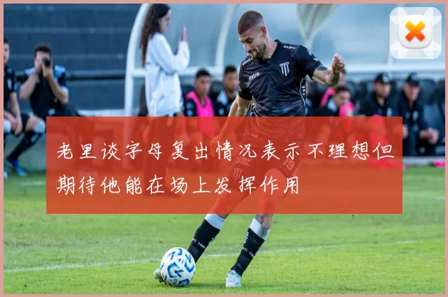 老里谈字母复出情况表示不理想但期待他能在场上发挥作用