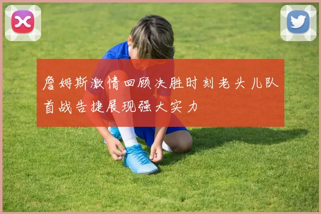 詹姆斯激情回顾决胜时刻老头儿队首战告捷展现强大实力
