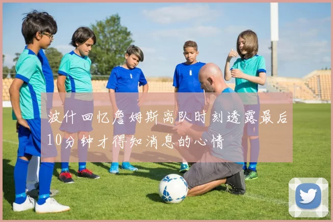 波什回忆詹姆斯离队时刻透露最后10分钟才得知消息的心情