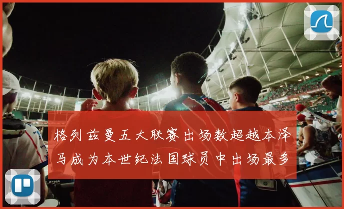 格列兹曼五大联赛出场数超越本泽马成为本世纪法国球员中出场最多者