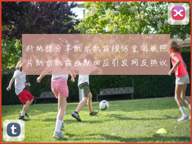 科纳特分享凯尔凯兹模仿金刚狼照片凯尔凯兹幽默回应引发网友热议
