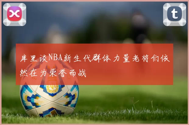 库里谈NBA新生代群体力量老将们依然在为荣誉而战